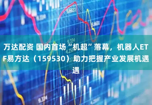 万达配资 国内首场“机超”落幕，机器人ETF易方达（159530）助力把握产业发展机遇