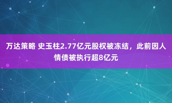 万达策略 史玉柱2.77亿元股权被冻结，此前因人情债被执行超8亿元