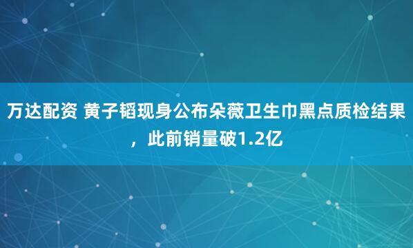 万达配资 黄子韬现身公布朵薇卫生巾黑点质检结果，此前销量破1.2亿