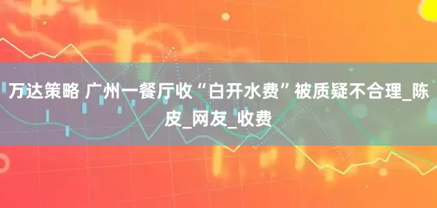 万达策略 广州一餐厅收“白开水费”被质疑不合理_陈皮_网友_收费