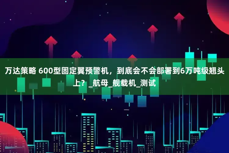 万达策略 600型固定翼预警机，到底会不会部署到6万吨级翘头上？_航母_舰载机_测试
