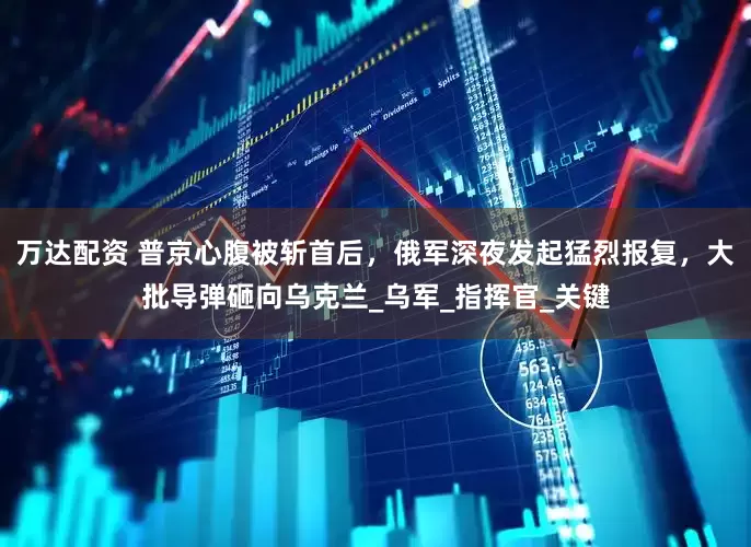 万达配资 普京心腹被斩首后，俄军深夜发起猛烈报复，大批导弹砸向乌克兰_乌军_指挥官_关键