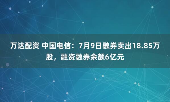 万达配资 中国电信：7月9日融券卖出18.85万股，融资融券余额6亿元