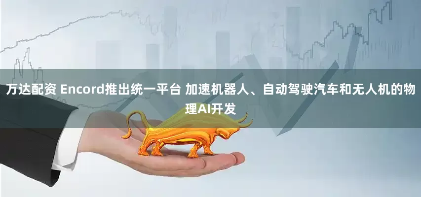 万达配资 Encord推出统一平台 加速机器人、自动驾驶汽车和无人机的物理AI开发