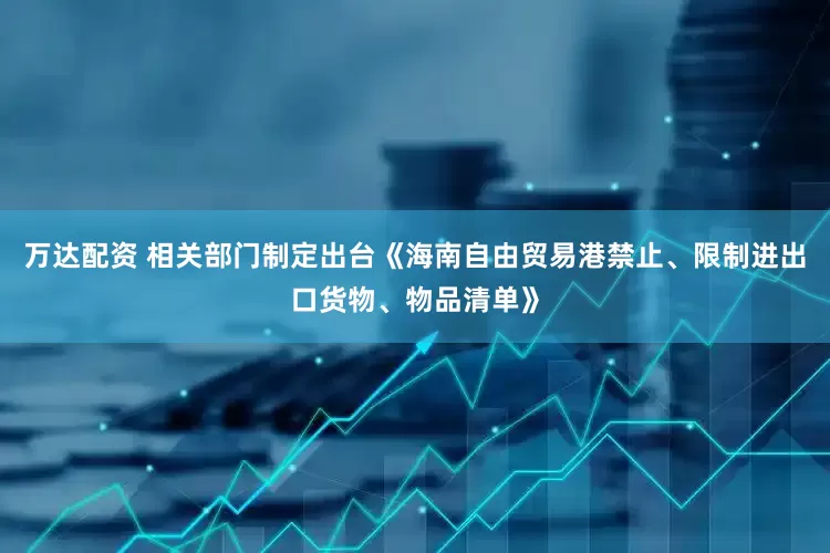 万达配资 相关部门制定出台《海南自由贸易港禁止、限制进出口货物、物品清单》