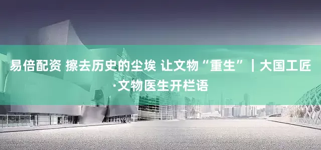 易倍配资 擦去历史的尘埃 让文物“重生”｜大国工匠·文物医生开栏语