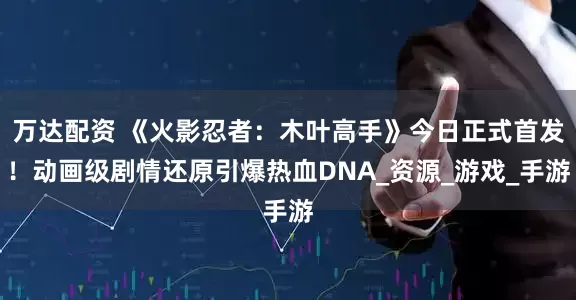万达配资 《火影忍者：木叶高手》今日正式首发！动画级剧情还原引爆热血DNA_资源_游戏_手游