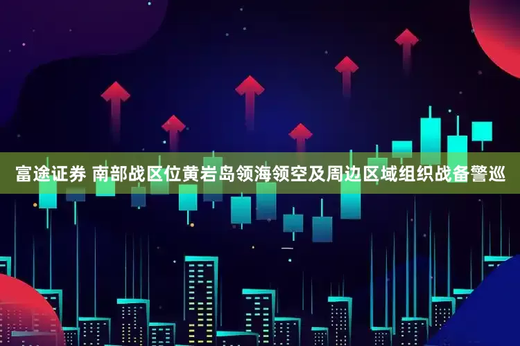 富途证券 南部战区位黄岩岛领海领空及周边区域组织战备警巡