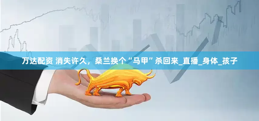 万达配资 消失许久，桑兰换个“马甲”杀回来_直播_身体_孩子