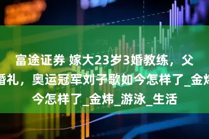 富途证券 嫁大23岁3婚教练，父母气到缺席婚礼，奥运冠军刘子歌如今怎样了_金炜_游泳_生活