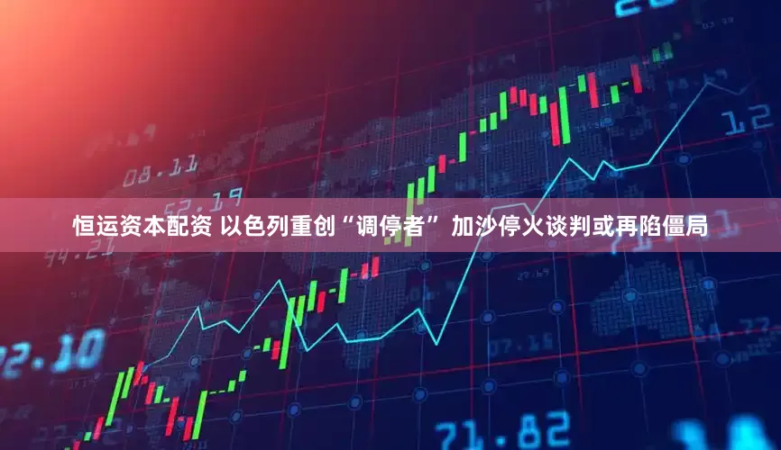 恒运资本配资 以色列重创“调停者” 加沙停火谈判或再陷僵局
