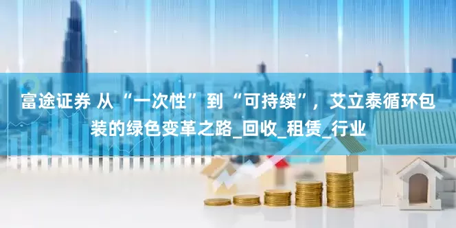 富途证券 从 “一次性” 到 “可持续”，艾立泰循环包装的绿色变革之路_回收_租赁_行业