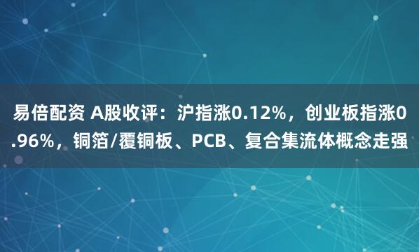 易倍配资 A股收评：沪指涨0.12%，创业板指涨0.96%，铜箔/覆铜板、PCB、复合集流体概念走强