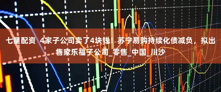 七星配资  4家子公司卖了4块钱！苏宁易购持续化债减负，拟出售家乐福子公司_零售_中国_川沙