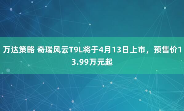 万达策略 奇瑞风云T9L将于4月13日上市,预售价13.99万元起