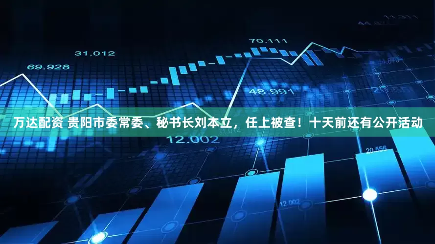 万达配资 贵阳市委常委、秘书长刘本立，任上被查！十天前还有公开活动