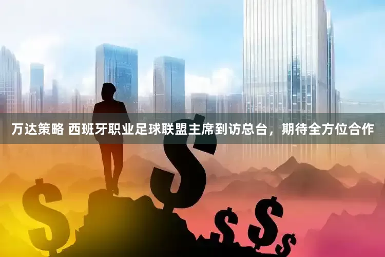 万达策略 西班牙职业足球联盟主席到访总台,期待全方位合作