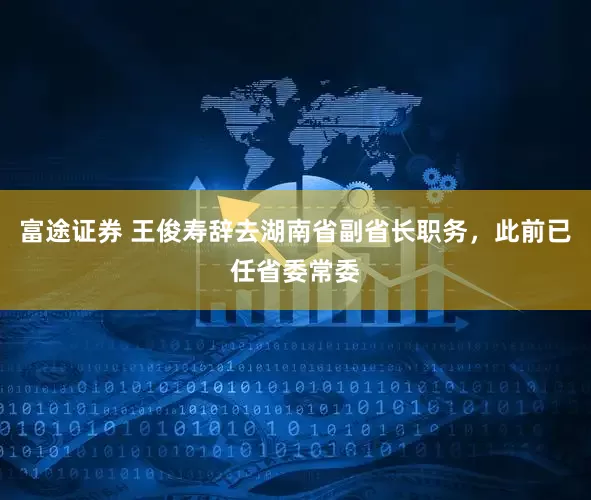 富途证券 王俊寿辞去湖南省副省长职务，此前已任省委常委